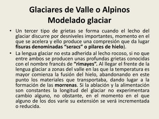Glaciares de Valle o Alpinos
Modelado glaciar
• Un tercer tipo de grietas se forma cuando el lecho del
glaciar discurre por desniveles importantes, momento en el
que se acelera y ello produce una compresión que da lugar
fisuras denominadas “seracs” o pilares de hielo).
• La lengua glaciar no esta adherida al lecho rocoso, si no que
entre ambos se producen unas profundas grietas conocidas
con el nombre francés de “rimayes”. Al llegar el frente de la
lengua glaciar a zonas del valle en las que la temperatura es
mayor comienza la fusión del hielo, abandonando en este
punto los materiales que transportaba, dando lugar a la
formación de las morrenas. Si la ablación y la alimentación
son constantes la longitud del glaciar no experimentara
cambio alguno, no obstante, en el momento en el que
alguno de los dos varíe su extensión se verá incrementada
o reducida.

 
