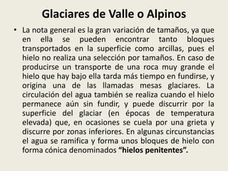 Glaciares de Valle o Alpinos
• La nota general es la gran variación de tamaños, ya que
en ella se pueden encontrar tanto bloques
transportados en la superficie como arcillas, pues el
hielo no realiza una selección por tamaños. En caso de
producirse un transporte de una roca muy grande el
hielo que hay bajo ella tarda más tiempo en fundirse, y
origina una de las llamadas mesas glaciares. La
circulación del agua también se realiza cuando el hielo
permanece aún sin fundir, y puede discurrir por la
superficie del glaciar (en épocas de temperatura
elevada) que, en ocasiones se cuela por una grieta y
discurre por zonas inferiores. En algunas circunstancias
el agua se ramifica y forma unos bloques de hielo con
forma cónica denominados “hielos penitentes”.

 