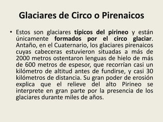 Glaciares de Circo o Pirenaicos
• Estos son glaciares típicos del pirineo y están
únicamente formados por el circo glaciar.
Antaño, en el Cuaternario, los glaciares pirenaicos
cuyas cabeceras estuvieron situadas a más de
2000 metros ostentaron lenguas de hielo de más
de 600 metros de espesor, que recorrían casi un
kilómetro de altitud antes de fundirse, y casi 30
kilómetros de distancia. Su gran poder de erosión
explica que el relieve del alto Pirineo se
interprete en gran parte por la presencia de los
glaciares durante miles de años.

 