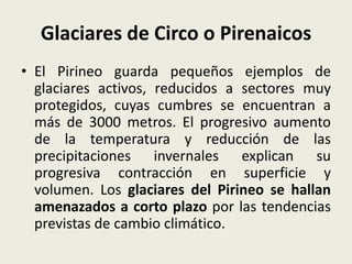 Glaciares de Circo o Pirenaicos
• El Pirineo guarda pequeños ejemplos de
glaciares activos, reducidos a sectores muy
protegidos, cuyas cumbres se encuentran a
más de 3000 metros. El progresivo aumento
de la temperatura y reducción de las
precipitaciones invernales explican su
progresiva contracción en superficie y
volumen. Los glaciares del Pirineo se hallan
amenazados a corto plazo por las tendencias
previstas de cambio climático.

 