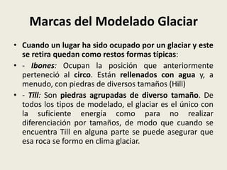 Marcas del Modelado Glaciar
• Cuando un lugar ha sido ocupado por un glaciar y este
se retira quedan como restos formas típicas:
• - Ibones: Ocupan la posición que anteriormente
perteneció al circo. Están rellenados con agua y, a
menudo, con piedras de diversos tamaños (Hill)
• - Till: Son piedras agrupadas de diverso tamaño. De
todos los tipos de modelado, el glaciar es el único con
la suficiente energía como para no realizar
diferenciación por tamaños, de modo que cuando se
encuentra Till en alguna parte se puede asegurar que
esa roca se formo en clima glaciar.

 
