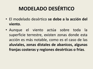 MODELADO DESÉRTICO
• El modelado desértico se debe a la acción del
viento.
• Aunque el viento actúa sobre toda la
superficie terrestre, existen zonas donde esta
acción es más notable, como es el caso de las
aluviales, zonas dístales de abanicos, algunas
franjas costeras y regiones desérticas o frías.

 