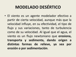 MODELADO DESÉRTICO
• El viento es un agente modelador efectivo a
partir de cierta velocidad, aunque más que la
velocidad influye, en su efectividad, el tipo de
flujo y sus variaciones, tanto de turbulencia
como de su velocidad. Al igual que el agua, el
viento es un flujo newtoniano que erosiona,
transporta y sedimenta, dando origen a
distintas formas de relieve, ya sea por
erosión o por sedimentación.

 