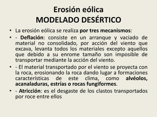 Erosión eólica
MODELADO DESÉRTICO
• La erosión eólica se realiza por tres mecanismos:
• - Deflación: consiste en un arranque y vaciado de
material no consolidado, por acción del viento que
excava, levanta todos los materiales excepto aquellos
que debido a su enrome tamaño son imposible de
transportar mediante la acción del viento.
• - El material transportado por el viento se proyecta con
la roca, erosionando la roca dando lugar a formaciones
características de este clima, como alvéolos,
acanaladuras, estrías o rocas fungiformes.
• - Atricción: es el desgaste de los clastos transportados
por roce entre ellos

 