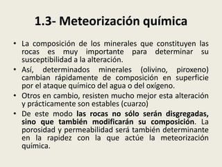 1.3- Meteorización química
• La composición de los minerales que constituyen las
rocas es muy importante para determinar su
susceptibilidad a la alteración.
• Así, determinados minerales (olivino, piroxeno)
cambian rápidamente de composición en superficie
por el ataque químico del agua o del oxígeno.
• Otros en cambio, resisten mucho mejor esta alteración
y prácticamente son estables (cuarzo)
• De este modo las rocas no sólo serán disgregadas,
sino que también modificarán su composición. La
porosidad y permeabilidad será también determinante
en la rapidez con la que actúe la meteorización
química.

 