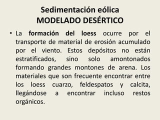 Sedimentación eólica
MODELADO DESÉRTICO
• La formación del loess ocurre por el
transporte de material de erosión acumulado
por el viento. Estos depósitos no están
estratificados, sino solo amontonados
formando grandes montones de arena. Los
materiales que son frecuente encontrar entre
los loess cuarzo, feldespatos y calcita,
llegándose a encontrar incluso restos
orgánicos.

 