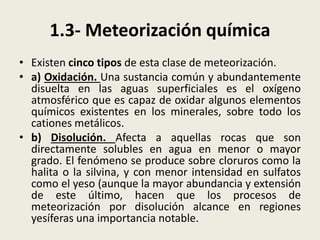1.3- Meteorización química
• Existen cinco tipos de esta clase de meteorización.
• a) Oxidación. Una sustancia común y abundantemente
disuelta en las aguas superficiales es el oxígeno
atmosférico que es capaz de oxidar algunos elementos
químicos existentes en los minerales, sobre todo los
cationes metálicos.
• b) Disolución. Afecta a aquellas rocas que son
directamente solubles en agua en menor o mayor
grado. El fenómeno se produce sobre cloruros como la
halita o la silvina, y con menor intensidad en sulfatos
como el yeso (aunque la mayor abundancia y extensión
de este último, hacen que los procesos de
meteorización por disolución alcance en regiones
yesíferas una importancia notable.

 