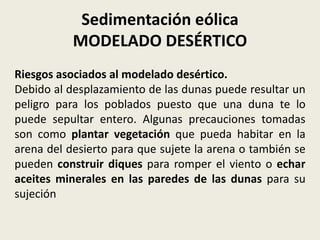 Sedimentación eólica
MODELADO DESÉRTICO
Riesgos asociados al modelado desértico.
Debido al desplazamiento de las dunas puede resultar un
peligro para los poblados puesto que una duna te lo
puede sepultar entero. Algunas precauciones tomadas
son como plantar vegetación que pueda habitar en la
arena del desierto para que sujete la arena o también se
pueden construir diques para romper el viento o echar
aceites minerales en las paredes de las dunas para su
sujeción

 