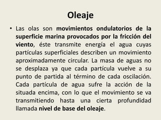 Oleaje
• Las olas son movimientos ondulatorios de la
superficie marina provocados por la fricción del
viento, éste transmite energía el agua cuyas
partículas superficiales describen un movimiento
aproximadamente circular. La masa de aguas no
se desplaza ya que cada partícula vuelve a su
punto de partida al término de cada oscilación.
Cada partícula de agua sufre la acción de la
situada encima, con lo que el movimiento se va
transmitiendo hasta una cierta profundidad
llamada nivel de base del oleaje.

 