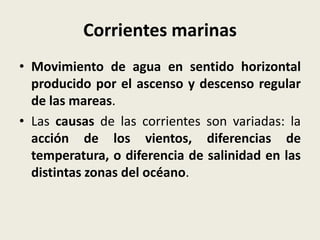Corrientes marinas
• Movimiento de agua en sentido horizontal
producido por el ascenso y descenso regular
de las mareas.
• Las causas de las corrientes son variadas: la
acción de los vientos, diferencias de
temperatura, o diferencia de salinidad en las
distintas zonas del océano.

 