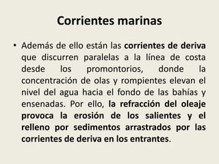 Corrientes marinas
• Además de ello están las corrientes de deriva
que discurren paralelas a la línea de costa
desde
los
promontorios,
donde
la
concentración de olas y rompientes elevan el
nivel del agua hacia el fondo de las bahías y
ensenadas. Por ello, la refracción del oleaje
provoca la erosión de los salientes y el
relleno por sedimentos arrastrados por las
corrientes de deriva en los entrantes.

 