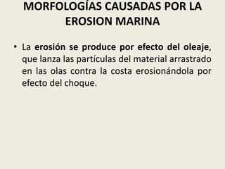 MORFOLOGÍAS CAUSADAS POR LA
EROSION MARINA
• La erosión se produce por efecto del oleaje,
que lanza las partículas del material arrastrado
en las olas contra la costa erosionándola por
efecto del choque.

 
