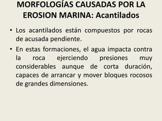 MORFOLOGÍAS CAUSADAS POR LA
EROSION MARINA: Acantilados
• Los acantilados están compuestos por rocas
de acusada pendiente.
• En estas formaciones, el agua impacta contra
la
roca
ejerciendo
presiones
muy
considerables aunque de corta duración,
capaces de arrancar y mover bloques rocosos
de grandes dimensiones.

 