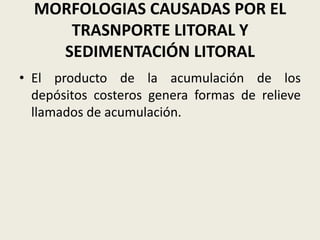 MORFOLOGIAS CAUSADAS POR EL
TRASNPORTE LITORAL Y
SEDIMENTACIÓN LITORAL
• El producto de la acumulación de los
depósitos costeros genera formas de relieve
llamados de acumulación.

 