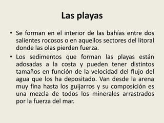 Las playas
• Se forman en el interior de las bahías entre dos
salientes rocosos o en aquellos sectores del litoral
donde las olas pierden fuerza.
• Los sedimentos que forman las playas están
adosadas a la costa y pueden tener distintos
tamaños en función de la velocidad del flujo del
agua que los ha depositado. Van desde la arena
muy fina hasta los guijarros y su composición es
una mezcla de todos los minerales arrastrados
por la fuerza del mar.

 