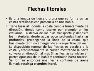 Flechas litorales
• Es una lengua de tierra o arena que se forma en las
costas rectilíneas con presencia de una bahía.
• Tiene lugar allí donde la costa cambia bruscamente de
dirección, donde como ocurre por ejemplo en los
estuarios. La deriva de las olas transporta y deposita
los materiales desde aguas poco profundas hasta las
profundas, prolongando la línea de la costa, que
finalmente termina emergiendo a la superficie del mar.
La disposición normal de las flechas es paralela a la
costa, y frecuentemente se curvan mostrando la parte
convexa en dirección al mar. Si las flechas se inician en
partes opuestas de la bahía y continúan hasta tocarse.
Se forman entonces una flecha continua de arena
llamada restinga o cordón litoral.

 