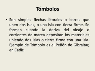 Tómbolos
• Son simples flechas litorales o barras que
unen dos islas, o una isla con tierra firme. Se
forman cuando la deriva del oleaje o
corrientes de marea depositan los materiales
uniendo dos islas o tierra firme con una isla.
Ejemplo de Tómbolo es el Peñón de Gibraltar,
en Cádiz.

 