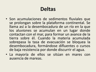 Deltas
• Son acumulaciones de sedimentos fluviales que
se prolongan sobre la plataforma continental. Se
llama así a la desembocadura de un río en la que
los aluviones se acumulan en un lugar donde
contactan con el mar, para formar un avance de la
tierra sobre él. Cuando la materia acumulada
sobrepasa la tasa de evacuación se bloquea la
desembocadura, formándose difluentes o cursos
de baja resistencia por donde discurrir el agua.
• La mayoría de ellos se sitúan en mares con
ausencia de mareas.

 