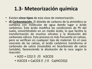 1.3- Meteorización química
• Existen cinco tipos de esta clase de meteorización.
• d) Carbonatación. El dióxido de carbono de la atmósfera se
combina con moléculas de agua dando lugar a ácido
carbónico. Este ácido modifica las condiciones de Ph del
suelo, convirtiéndolo en un medio ácido, lo que facilita la
transformación de muchos silicatos y la disolución del
carbonato cálcico. Este proceso es más frecuente en calizas,
pero se verifican en cualquier tipo de material. En el caso
concreto de las calizas, el ácido carbónico transforma al
carbonato de calcio (insoluble) en bicarbonato de calcio
(soluble), favoreciendo la disolución de la roca según la
reacción:

• H2O + CO2 􀃅 /􀃅 H2CO3
• H2CO3 + CaCO3 􀃅 /-􀃅 Ca(HCO3)2

 