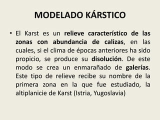 MODELADO KÁRSTICO
• El Karst es un relieve característico de las
zonas con abundancia de calizas, en las
cuales, si el clima de épocas anteriores ha sido
propicio, se produce su disolución. De este
modo se crea un enmarañado de galerías.
Este tipo de relieve recibe su nombre de la
primera zona en la que fue estudiado, la
altiplanicie de Karst (Istria, Yugoslavia)

 
