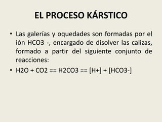 EL PROCESO KÁRSTICO
• Las galerías y oquedades son formadas por el
ión HCO3 -, encargado de disolver las calizas,
formado a partir del siguiente conjunto de
reacciones:
• H2O + CO2 == H2CO3 == [H+] + [HCO3-]

 