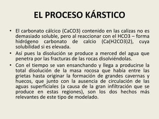 EL PROCESO KÁRSTICO
• El carbonato cálcico (CaCO3) contenido en las calizas no es
demasiado soluble, pero al reaccionar con el HCO3 – forma
hidrógeno carbonato de calcio (Ca(H2CO3)2), cuya
solubilidad si es elevada.
• Así pues la disolución se produce a merced del agua que
penetra por las fracturas de las rocas disolviéndolas.
• Con el tiempo se van ensanchando y llega a producirse la
total disolución de la masa rocosa que había entre las
grietas hasta originar la formación de grandes cavernas y
huecos, que junto con la ausencia de circulación de las
aguas superficiales (a causa de la gran infiltración que se
produce en estas regiones), son los dos hechos más
relevantes de este tipo de modelado.

 