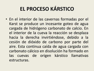 EL PROCESO KÁRSTICO
• En el interior de las cavernas formadas por el
Karst se produce un incesante goteo de agua
cargada de hidrógeno carbonato de calcio. En
el interior de la cueva la reacción se desplaza
hacia la derecha invirtiéndose, debido a la
cesión de dióxido de carbono por parte del
aire. Esta continua caída de agua cargada con
carbonato cálcico en disolución ha formado en
las cuevas de origen kárstico llamativas
estructuras.

 