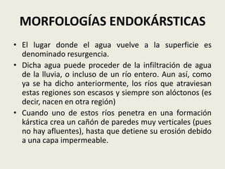 MORFOLOGÍAS ENDOKÁRSTICAS
• El lugar donde el agua vuelve a la superficie es
denominado resurgencia.
• Dicha agua puede proceder de la infiltración de agua
de la lluvia, o incluso de un río entero. Aun así, como
ya se ha dicho anteriormente, los ríos que atraviesan
estas regiones son escasos y siempre son alóctonos (es
decir, nacen en otra región)
• Cuando uno de estos ríos penetra en una formación
kárstica crea un cañón de paredes muy verticales (pues
no hay afluentes), hasta que detiene su erosión debido
a una capa impermeable.

 