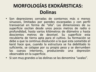 MORFOLOGÍAS EXOKÁRSTICAS:
Dolinas
• Son depresiones cerradas de contornos más o menos
sinuosos, limitadas por paredes escarpadas y con perfil
transversal en forma de “olla”. Las dimensiones de su
superficie oscilan desde unos pocos metros de radio o
profundidad, hasta varios kilómetros de diámetro y hasta
doscientos metros de desnivel. Su superficie esta
recubierta de tierra apta para el cultivo. Su formación se
debe a que la continua disolución a la que esta sometido el
karst hace que, cuando la estructura se ha debilitado lo
suficiente, se colapse por su propio peso y se derrumben
las cuevas interiores, produciendo una depresión
observable en la superficie.
• Si son muy grandes a las dolinas se las denomina “uvalas”.

 