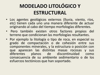 MODELADO LITOLÓGICO Y
ESTRUCTURAL
• Los agentes geológicos externos (lluvia, viento, ríos,
etc) tienen cada uno una manera diferente de actuar
originando al cabo del tiempo morfologías diferentes.
• Pero también existen otros factores propios del
terreno que condicionan las morfologías resultantes.
• Por ejemplo la litología o tipo de roca, en especial su
grado de compactación o de cohesión entre sus
componentes minerales, y la estructura o posición con
que aparecen las distintas masas rocosas y sus
diferentes
planos
de
discontinuidad
como
consecuencia de su ambiente sedimentario o de los
esfuerzos tectónicos que han soportado.

 