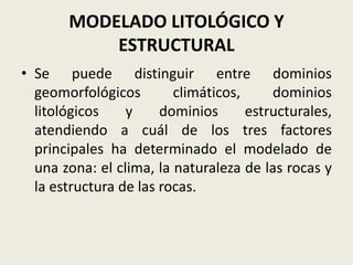 MODELADO LITOLÓGICO Y
ESTRUCTURAL
• Se puede distinguir entre dominios
geomorfológicos
climáticos,
dominios
litológicos
y
dominios
estructurales,
atendiendo a cuál de los tres factores
principales ha determinado el modelado de
una zona: el clima, la naturaleza de las rocas y
la estructura de las rocas.

 