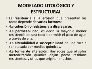 MODELADO LITOLÓGICO Y
ESTRUCTURAL
• La resistencia a la erosión que presentan las
rocas depende de varios factores:
• -La cohesión o resistencia a disgregarse.
• -La permeabilidad, es decir, la mayor o menor
resistencia de una roca a permitir el paso de agua
a través de ella.
• -La alterabilidad o susceptibilidad de una roca a
ser atacada por medios químicos.
• -La forma de alteración. Hay rocas que al sufrir
meteorización química dejan pocos residuos
resistentes, y otras que originan muchos.

 