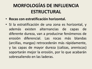 MORFOLOGÍAS DE INFLUENCIA
ESTRUCTURAL
• Rocas con estratificación horizontal.
• Si la estratificación de una zona es horizontal, y
además existen alternancias de capas de
diferente dureza, van a producirse fenómenos de
erosión diferencial. Las rocas más blandas
(arcillas, margas) retrocederán más rápidamente,
y las capas de mayor dureza (calizas, areniscas)
soportarán mejor la erosión, por lo que acabarán
sobresaliendo en las laderas.

 
