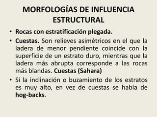 MORFOLOGÍAS DE INFLUENCIA
ESTRUCTURAL
• Rocas con estratificación plegada.
• Cuestas. Son relieves asimétricos en el que la
ladera de menor pendiente coincide con la
superficie de un estrato duro, mientras que la
ladera más abrupta corresponde a las rocas
más blandas. Cuestas (Sahara)
• Si la inclinación o buzamiento de los estratos
es muy alto, en vez de cuestas se habla de
hog-backs.

 