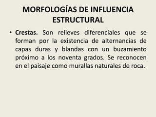 MORFOLOGÍAS DE INFLUENCIA
ESTRUCTURAL
• Crestas. Son relieves diferenciales que se
forman por la existencia de alternancias de
capas duras y blandas con un buzamiento
próximo a los noventa grados. Se reconocen
en el paisaje como murallas naturales de roca.

 
