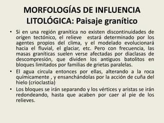 MORFOLOGÍAS DE INFLUENCIA
LITOLÓGICA: Paisaje granítico
• Si en una región granítica no existen discontinuidades de
origen tectónico, el relieve estará determinado por los
agentes propios del clima, y el modelado evolucionará
hacia el fluvial, el glaciar, etc. Pero con frecuencia, las
masas graníticas suelen verse afectadas por diaclasas de
descompresión, que dividen los antiguos batolitos en
bloques limitados por familias de grietas paralelas.
• El agua circula entonces por ellas, alterando a la roca
químicamente , y ensanchándolas por la acción de cuña del
hielo (crioclastia)
• Los bloques se irán separando y los vértices y aristas se irán
redondeando, hasta que acaben por caer al pie de los
relieves.

 