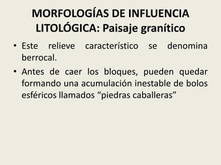 MORFOLOGÍAS DE INFLUENCIA
LITOLÓGICA: Paisaje granítico
• Este relieve característico se denomina
berrocal.
• Antes de caer los bloques, pueden quedar
formando una acumulación inestable de bolos
esféricos llamados “piedras caballeras”

 