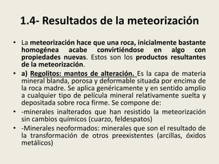 1.4- Resultados de la meteorización
• La meteorización hace que una roca, inicialmente bastante
homogénea acabe convirtiéndose en algo con
propiedades nuevas. Estos son los productos resultantes
de la meteorización.
• a) Regolitos: mantos de alteración. Es la capa de materia
mineral blanda, porosa y deformable situada por encima de
la roca madre. Se aplica genéricamente y en sentido amplio
a cualquier tipo de película mineral relativamente suelta y
depositada sobre roca firme. Se compone de:
• -minerales inalterados que han resistido la meteorización
sin cambios químicos (cuarzo, feldespatos)
• -Minerales neoformados: minerales que son el resultado de
la transformación de otros preexistentes (arcillas, óxidos
metálicos)

 