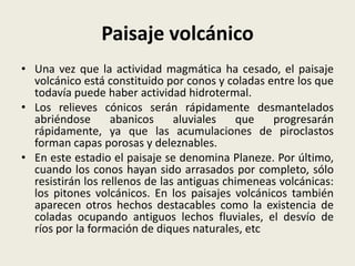 Paisaje volcánico
• Una vez que la actividad magmática ha cesado, el paisaje
volcánico está constituido por conos y coladas entre los que
todavía puede haber actividad hidrotermal.
• Los relieves cónicos serán rápidamente desmantelados
abriéndose
abanicos
aluviales
que
progresarán
rápidamente, ya que las acumulaciones de piroclastos
forman capas porosas y deleznables.
• En este estadio el paisaje se denomina Planeze. Por último,
cuando los conos hayan sido arrasados por completo, sólo
resistirán los rellenos de las antiguas chimeneas volcánicas:
los pitones volcánicos. En los paisajes volcánicos también
aparecen otros hechos destacables como la existencia de
coladas ocupando antiguos lechos fluviales, el desvío de
ríos por la formación de diques naturales, etc

 