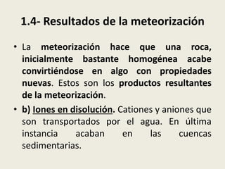 1.4- Resultados de la meteorización
• La meteorización hace que una roca,
inicialmente bastante homogénea acabe
convirtiéndose en algo con propiedades
nuevas. Estos son los productos resultantes
de la meteorización.
• b) Iones en disolución. Cationes y aniones que
son transportados por el agua. En última
instancia
acaban
en
las
cuencas
sedimentarias.

 