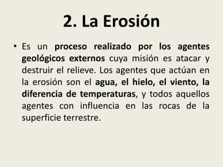 2. La Erosión
• Es un proceso realizado por los agentes
geológicos externos cuya misión es atacar y
destruir el relieve. Los agentes que actúan en
la erosión son el agua, el hielo, el viento, la
diferencia de temperaturas, y todos aquellos
agentes con influencia en las rocas de la
superficie terrestre.

 