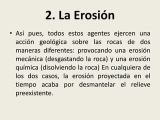 2. La Erosión
• Así pues, todos estos agentes ejercen una
acción geológica sobre las rocas de dos
maneras diferentes: provocando una erosión
mecánica (desgastando la roca) y una erosión
química (disolviendo la roca) En cualquiera de
los dos casos, la erosión proyectada en el
tiempo acaba por desmantelar el relieve
preexistente.

 