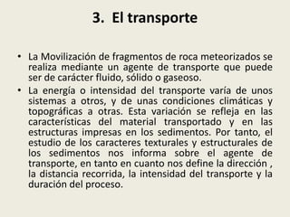 3. El transporte
• La Movilización de fragmentos de roca meteorizados se
realiza mediante un agente de transporte que puede
ser de carácter fluido, sólido o gaseoso.
• La energía o intensidad del transporte varía de unos
sistemas a otros, y de unas condiciones climáticas y
topográficas a otras. Esta variación se refleja en las
características del material transportado y en las
estructuras impresas en los sedimentos. Por tanto, el
estudio de los caracteres texturales y estructurales de
los sedimentos nos informa sobre el agente de
transporte, en tanto en cuanto nos define la dirección ,
la distancia recorrida, la intensidad del transporte y la
duración del proceso.

 