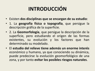 INTRODUCCIÓN
• Existen dos disciplinas que se encargan de su estudio:
• 1. La geografía física o topografía, que persigue la
descripción gráfica de la superficie.
• 2. La Geomorfología, que persigue la descripción de la
superficie, pero estudiando el origen de las formas
existentes, su evolución y los factores que han
determinado su modelado.
• El estudio del relieve tiene además un enorme interés
económico y humano, ya que conociendo su dinámica,
puede predecirse la evolución geomorfológico de una
zona, y por tanto evitar los posibles riesgos naturales.

 
