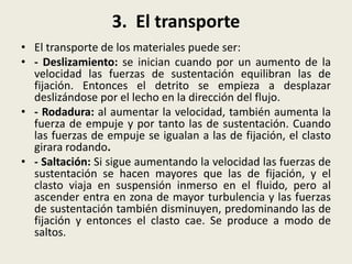 3. El transporte
• El transporte de los materiales puede ser:
• - Deslizamiento: se inician cuando por un aumento de la
velocidad las fuerzas de sustentación equilibran las de
fijación. Entonces el detrito se empieza a desplazar
deslizándose por el lecho en la dirección del flujo.
• - Rodadura: al aumentar la velocidad, también aumenta la
fuerza de empuje y por tanto las de sustentación. Cuando
las fuerzas de empuje se igualan a las de fijación, el clasto
girara rodando.
• - Saltación: Si sigue aumentando la velocidad las fuerzas de
sustentación se hacen mayores que las de fijación, y el
clasto viaja en suspensión inmerso en el fluido, pero al
ascender entra en zona de mayor turbulencia y las fuerzas
de sustentación también disminuyen, predominando las de
fijación y entonces el clasto cae. Se produce a modo de
saltos.

 