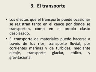 3. El transporte
• Los efectos que el transporte puede ocasionar
se registran tanto en el cauce por donde se
transportan, como en el propio clasto
desplazado.
• El transporte de materiales puede hacerse a
través de los ríos, transporte fluvial, por
corrientes marinas y de turbidez, mediante
oleaje, transporte
glaciar,
eólico, y
gravitacional.

 