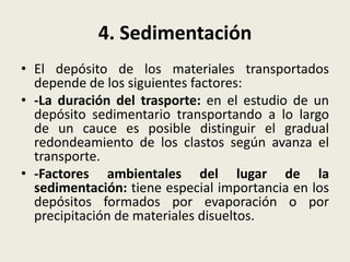 4. Sedimentación
• El depósito de los materiales transportados
depende de los siguientes factores:
• -La duración del trasporte: en el estudio de un
depósito sedimentario transportando a lo largo
de un cauce es posible distinguir el gradual
redondeamiento de los clastos según avanza el
transporte.
• -Factores ambientales del lugar de la
sedimentación: tiene especial importancia en los
depósitos formados por evaporación o por
precipitación de materiales disueltos.

 