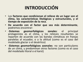 INTRODUCCIÓN
• Los factores que condicionan el relieve de un lugar son el
clima, las características litológicas y estructurales, y el
tiempo de exposición de la roca.
• De acuerdo con el factor que sea más determinante,
podremos encontrar:
• -Sistemas geomorfológicos zonales: el principal
protagonista es el clima, y los relieves resultantes se
reparten de acuerdo con las bandas climáticas en franjas
paralelas al ecuador, o a la altitud (como es el caso del
modelado glaciar o el desértico)
• -Sistemas geomorfológicos azonales: no son particulares
de un clima, y predominan otros factores (como es el caso
del modelado litoral o el karst)

 