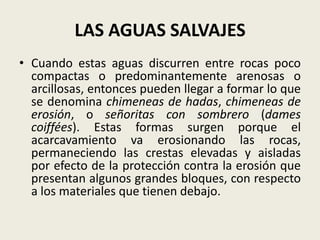 LAS AGUAS SALVAJES
• Cuando estas aguas discurren entre rocas poco
compactas o predominantemente arenosas o
arcillosas, entonces pueden llegar a formar lo que
se denomina chimeneas de hadas, chimeneas de
erosión, o señoritas con sombrero (dames
coiffées). Estas formas surgen porque el
acarcavamiento va erosionando las rocas,
permaneciendo las crestas elevadas y aisladas
por efecto de la protección contra la erosión que
presentan algunos grandes bloques, con respecto
a los materiales que tienen debajo.

 