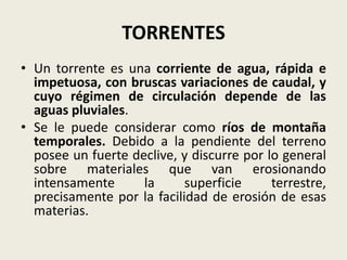 TORRENTES
• Un torrente es una corriente de agua, rápida e
impetuosa, con bruscas variaciones de caudal, y
cuyo régimen de circulación depende de las
aguas pluviales.
• Se le puede considerar como ríos de montaña
temporales. Debido a la pendiente del terreno
posee un fuerte declive, y discurre por lo general
sobre materiales que van erosionando
intensamente
la
superficie
terrestre,
precisamente por la facilidad de erosión de esas
materias.

 